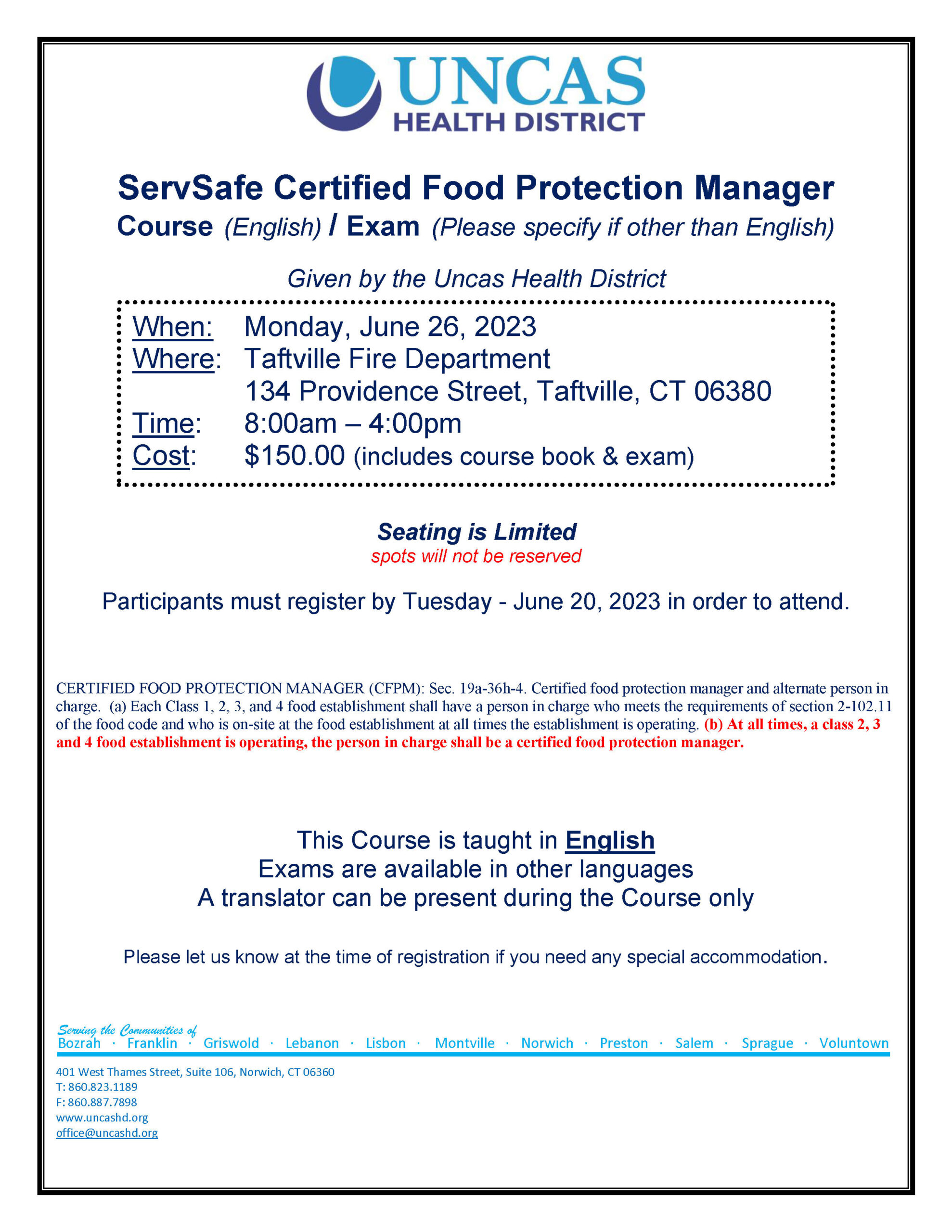 ServSafe Certified Food Protection Manager Course (English) / Exam (Please specify if other than English) Given by the Uncas Health District Seating is Limited spots will not be reserved Participants must register by Tuesday - June 20, 2023 in order to attend. CERTIFIED FOOD PROTECTION MANAGER (CFPM): Sec. 19a-36h-4. Certified food protection manager and alternate person in charge. (a) Each Class 1, 2, 3, and 4 food establishment shall have a person in charge who meets the requirements of section 2-102.11 of the food code and who is on-site at the food establishment at all times the establishment is operating. (b) At all times, a class 2, 3 and 4 food establishment is operating, the person in charge shall be a certified food protection manager. This Course is taught in English Exams are available in other languages A translator can be present during the Course only Please let us know at the time of registration if you need any special accommodation.